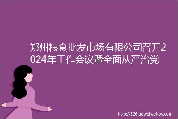 郑州粮食批发市场有限公司召开2024年工作会议暨全面从严治党会议